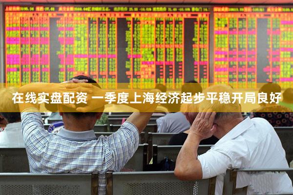 在线实盘配资 一季度上海经济起步平稳开局良好