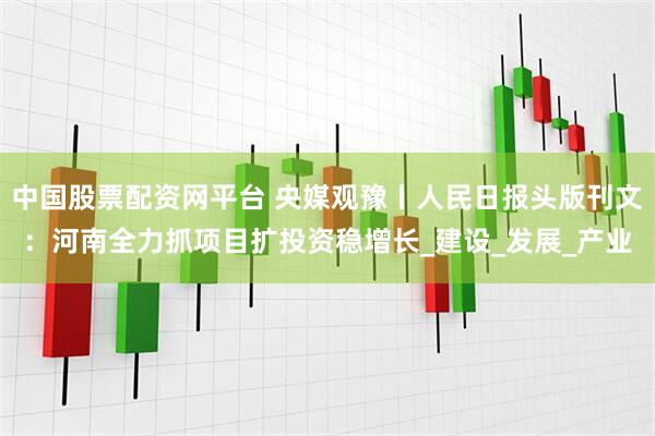 中国股票配资网平台 央媒观豫丨人民日报头版刊文：河南全力抓项目扩投资稳增长_建设_发展_产业