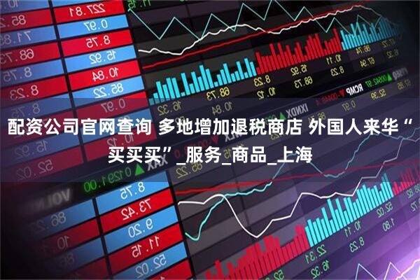 配资公司官网查询 多地增加退税商店 外国人来华“买买买”_服务_商品_上海