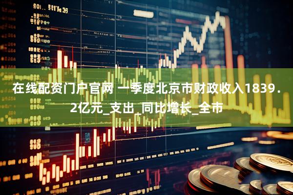 在线配资门户官网 一季度北京市财政收入1839．2亿元_支出_同比增长_全市