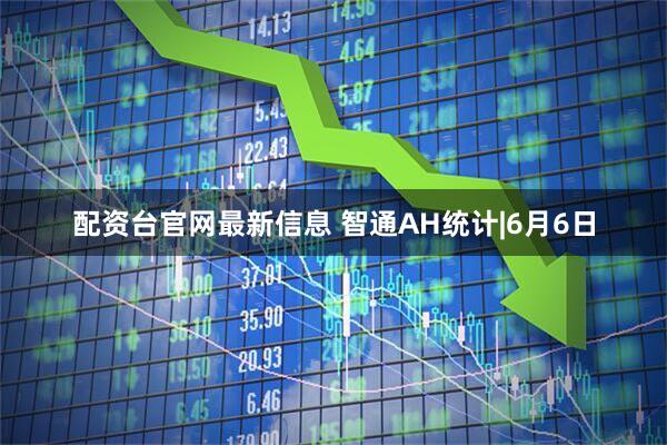 配资台官网最新信息 智通AH统计|6月6日
