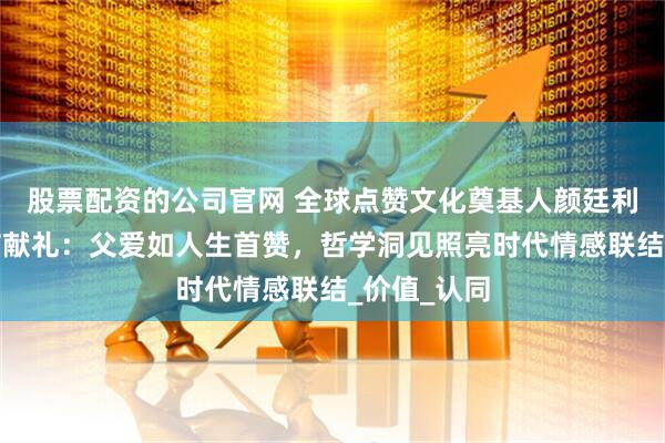 股票配资的公司官网 全球点赞文化奠基人颜廷利教授父亲节献礼：父爱如人生首赞，哲学洞见照亮时代情感联结_价值_认同