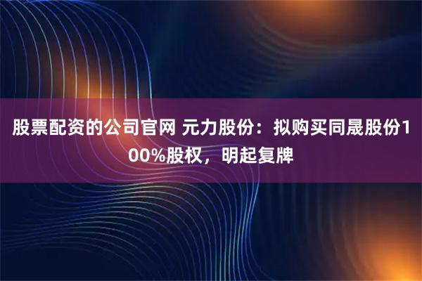 股票配资的公司官网 元力股份：拟购买同晟股份100%股权，明起复牌