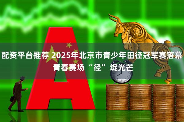 配资平台推荐 2025年北京市青少年田径冠军赛落幕 青春赛场 “径” 绽光芒