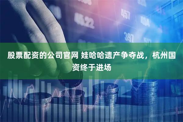 股票配资的公司官网 娃哈哈遗产争夺战，杭州国资终于进场