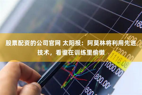 股票配资的公司官网 太阳报：阿莫林将利用先进技术，看谁在训练里偷懒