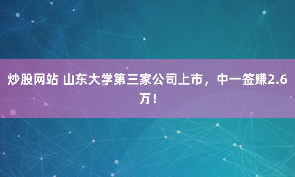 炒股网站 山东大学第三家公司上市，中一签赚2.6万！