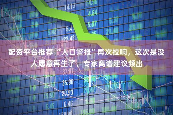 配资平台推荐 “人口警报”再次拉响，这次是没人愿意再生了，专家离谱建议频出