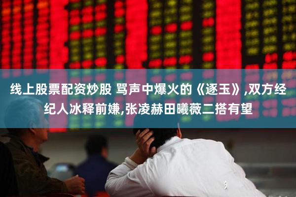 线上股票配资炒股 骂声中爆火的《逐玉》,双方经纪人冰释前嫌,张凌赫田曦薇二搭有望