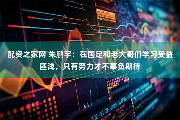 配资之家网 朱鹏宇：在国足和老大哥们学习受益匪浅，只有努力才不辜负期待