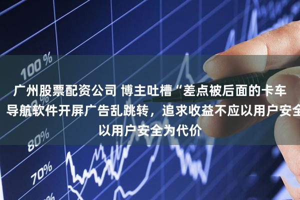 广州股票配资公司 博主吐槽“差点被后面的卡车撞了”！导航软件开屏广告乱跳转，追求收益不应以用户安全为代价