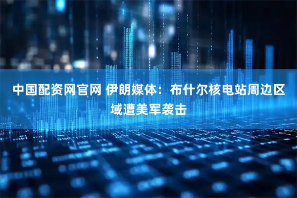 中国配资网官网 伊朗媒体：布什尔核电站周边区域遭美军袭击