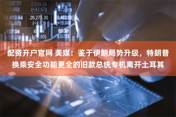 配资开户官网 美媒：鉴于伊朗局势升级，特朗普换乘安全功能更全的旧款总统专机离开土耳其
