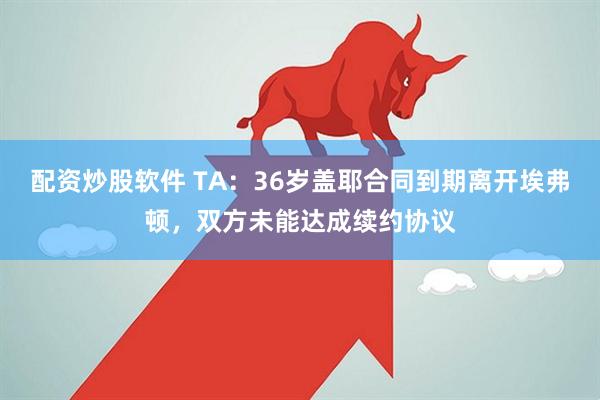 配资炒股软件 TA：36岁盖耶合同到期离开埃弗顿，双方未能达成续约协议