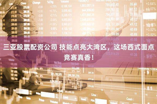 三亚股票配资公司 技能点亮大湾区，这场西式面点竞赛真香！