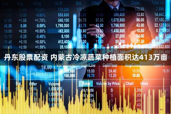 丹东股票配资 内蒙古冷凉蔬菜种植面积达413万亩